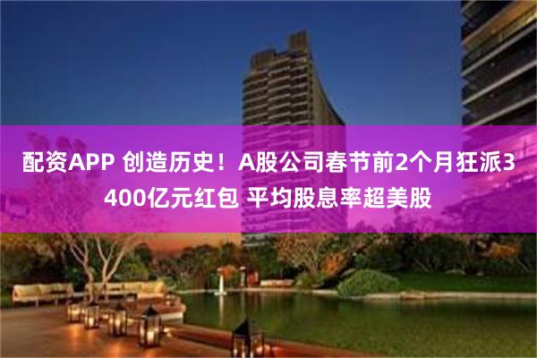 配资APP 创造历史！A股公司春节前2个月狂派3400亿元红包 平均股息率超美股