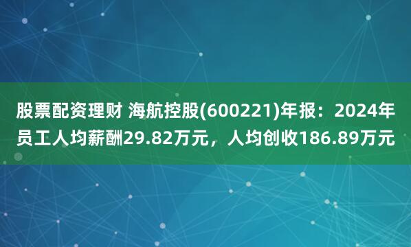 股票配资理财 海航控股(600221)年报：2024年员工人均薪酬29.82万元，人均创收186.89万元