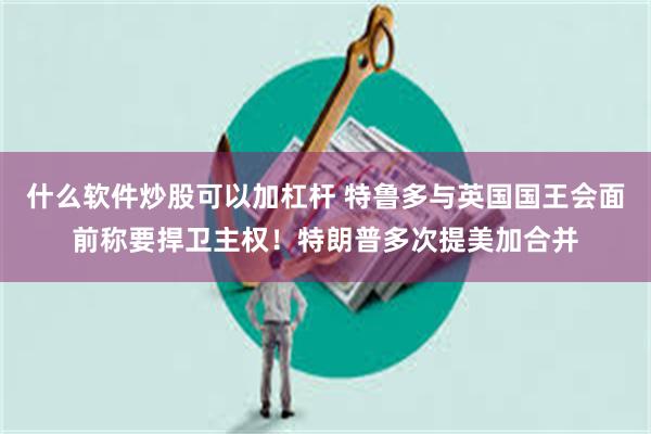 什么软件炒股可以加杠杆 特鲁多与英国国王会面前称要捍卫主权！特朗普多次提美加合并