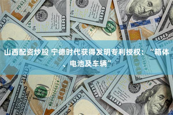 山西配资炒股 宁德时代获得发明专利授权：“箱体、电池及车辆”