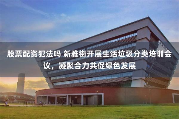 股票配资犯法吗 新雅街开展生活垃圾分类培训会议，凝聚合力共促绿色发展