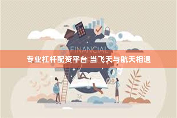 专业杠杆配资平台 当飞天与航天相遇