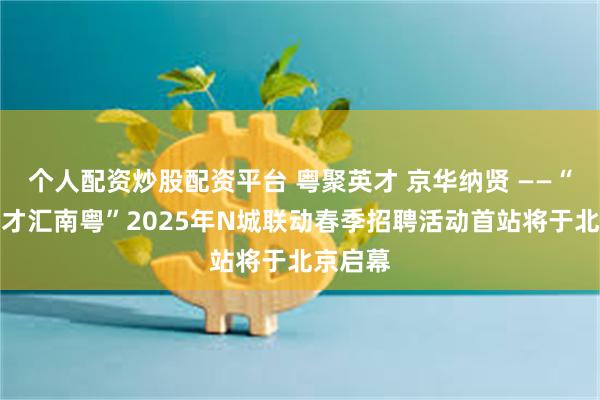 个人配资炒股配资平台 粤聚英才 京华纳贤 ——“百万英才汇南粤”2025年N城联动春季招聘活动首站将于北京启幕