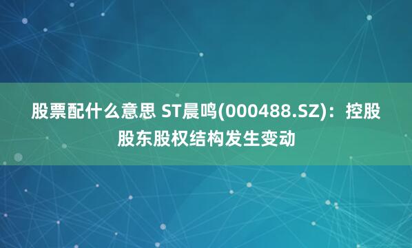 股票配什么意思 ST晨鸣(000488.SZ)：控股股东股权结构发生变动