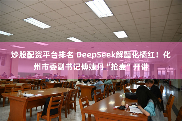 炒股配资平台排名 DeepSeek解题化橘红！化州市委副书记傅婕丹“抢麦”开讲