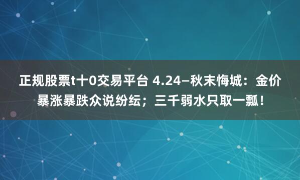 正规股票t十0交易平台 4.24—秋末悔城：金价暴涨暴跌众说纷纭；三千弱水只取一瓢！