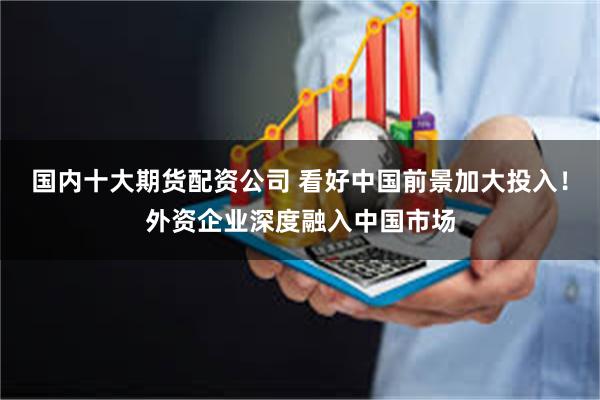 国内十大期货配资公司 看好中国前景加大投入！外资企业深度融入中国市场