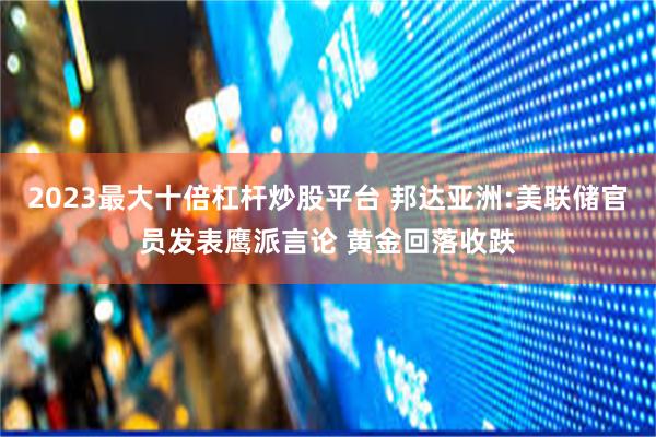 2023最大十倍杠杆炒股平台 邦达亚洲:美联储官员发表鹰派言论 黄金回落收跌