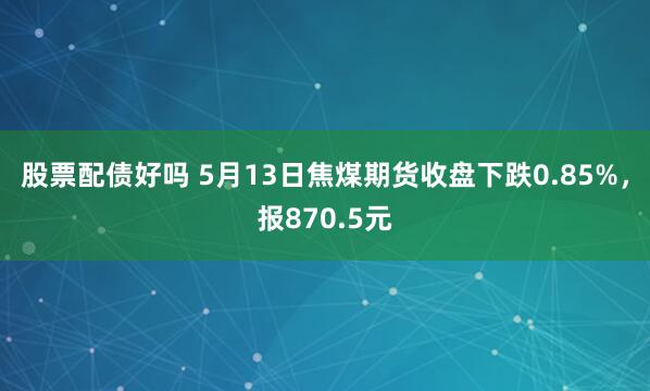 股票配债好吗 5月13日焦煤期货收盘下跌0.85%，报870.5元