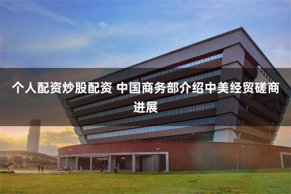 个人配资炒股配资 中国商务部介绍中美经贸磋商进展