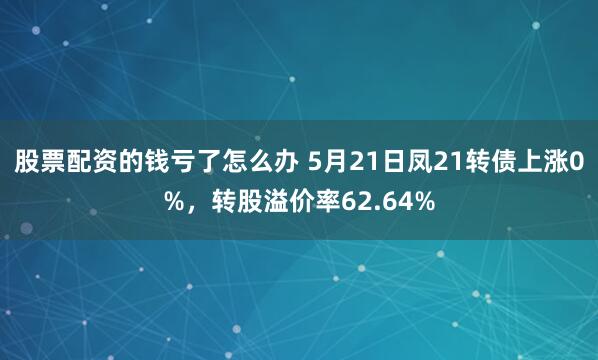 股票配资的钱亏了怎么办 5月21日凤21转债上涨0%，转股溢价率62.64%