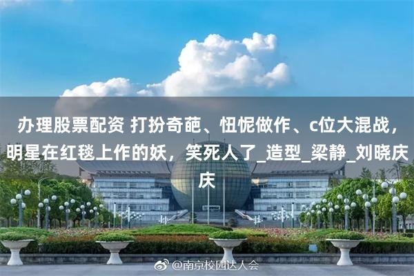 办理股票配资 打扮奇葩、忸怩做作、c位大混战，明星在红毯上作的妖，笑死人了_造型_梁静_刘晓庆