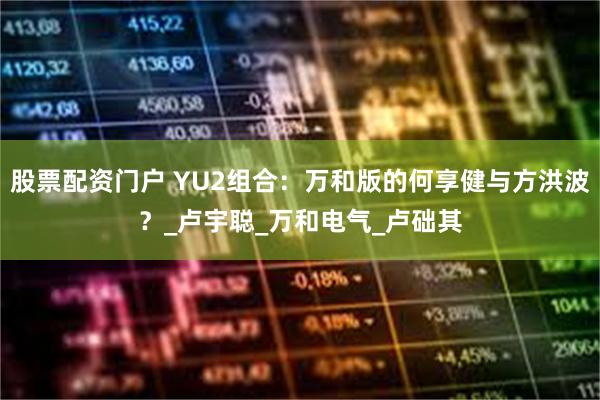股票配资门户 YU2组合：万和版的何享健与方洪波？_卢宇聪_万和电气_卢础其