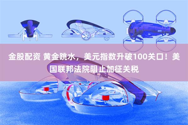 金股配资 黄金跳水，美元指数升破100关口！美国联邦法院阻止加征关税