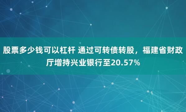 股票多少钱可以杠杆 通过可转债转股，福建省财政厅增持兴业银行至20.57%