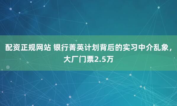 配资正规网站 银行菁英计划背后的实习中介乱象，大厂门票2.5万