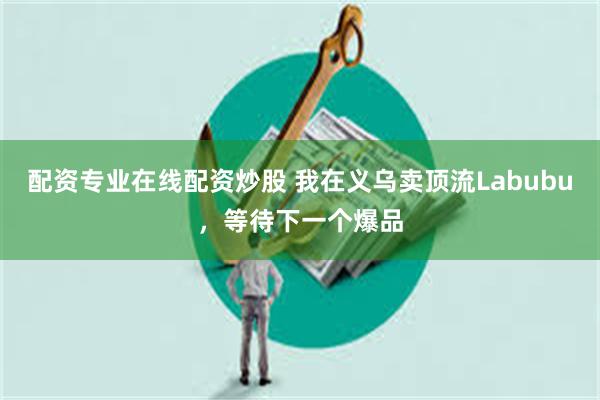 配资专业在线配资炒股 我在义乌卖顶流Labubu，等待下一个爆品