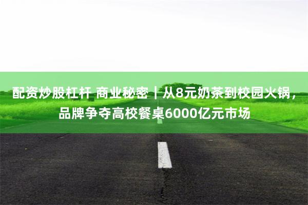 配资炒股杠杆 商业秘密｜从8元奶茶到校园火锅，品牌争夺高校餐桌6000亿元市场