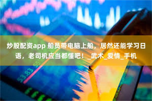炒股配资app 船员带电脑上船，居然还能学习日语，老司机应当都懂吧！_武术_爱情_手机
