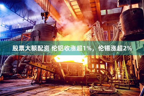 股票大额配资 伦铝收涨超1%，伦锡涨超2%