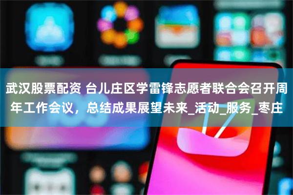 武汉股票配资 台儿庄区学雷锋志愿者联合会召开周年工作会议，总结成果展望未来_活动_服务_枣庄