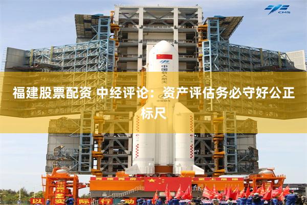 福建股票配资 中经评论：资产评估务必守好公正标尺