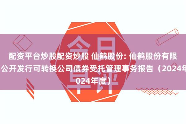 配资平台炒股配资炒股 仙鹤股份: 仙鹤股份有限公司公开发行可转换公司债券受托管理事务报告（2024年度）