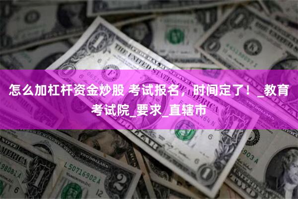 怎么加杠杆资金炒股 考试报名，时间定了！_教育考试院_要求_直辖市