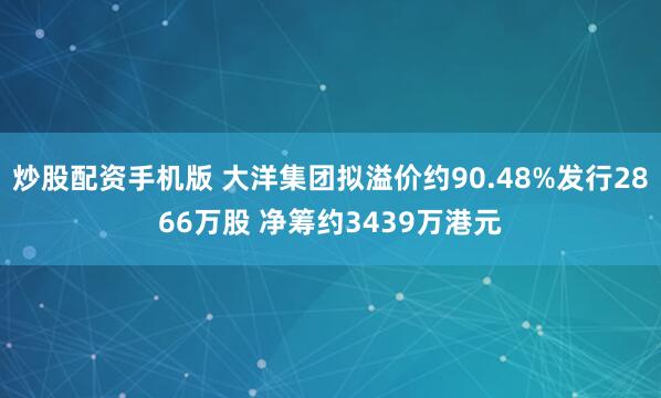 炒股配资手机版 大洋集团拟溢价约90.48%发行2866万股 净筹约3439万港元