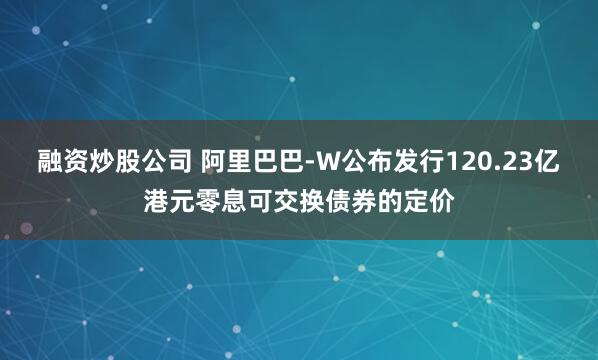 融资炒股公司 阿里巴巴-W公布发行120.23亿港元零息可交换债券的定价