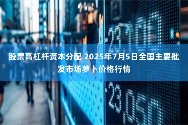 股票高杠杆资本分配 2025年7月5日全国主要批发市场萝卜价格行情