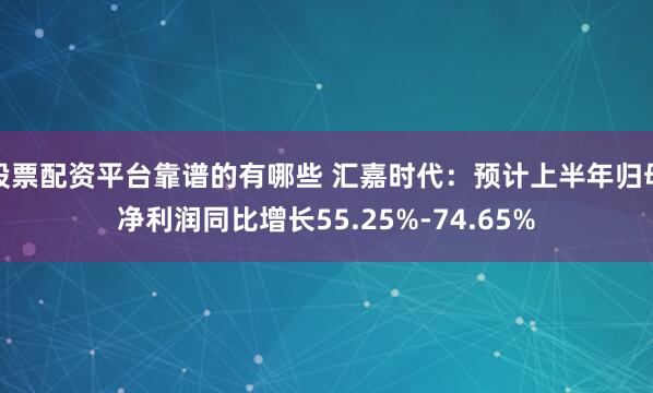 股票配资平台靠谱的有哪些 汇嘉时代：预计上半年归母净利润同比增长55.25%-74.65%