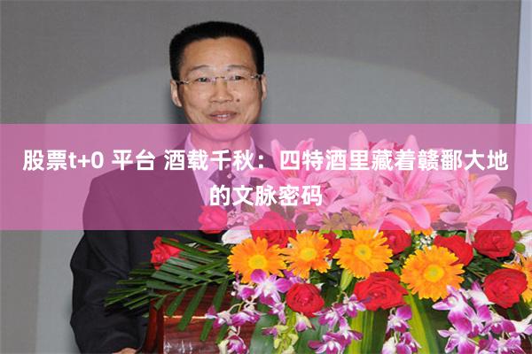 股票t+0 平台 酒载千秋：四特酒里藏着赣鄱大地的文脉密码