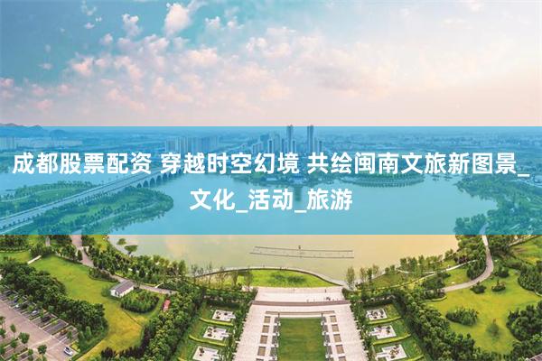 成都股票配资 穿越时空幻境 共绘闽南文旅新图景_文化_活动_旅游