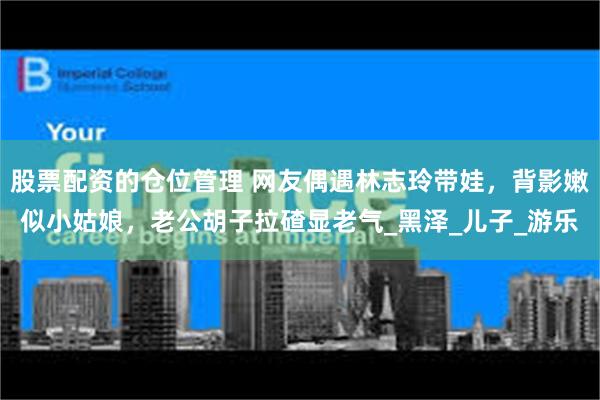 股票配资的仓位管理 网友偶遇林志玲带娃，背影嫩似小姑娘，老公胡子拉碴显老气_黑泽_儿子_游乐