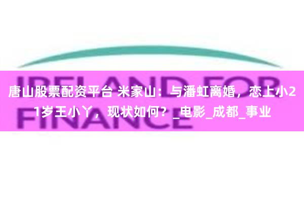 唐山股票配资平台 米家山：与潘虹离婚，恋上小21岁王小丫，现状如何？_电影_成都_事业