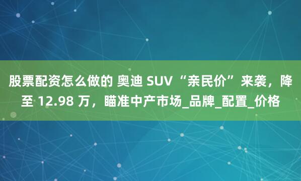 股票配资怎么做的 奥迪 SUV “亲民价” 来袭，降至 12.98 万，瞄准中产市场_品牌_配置_价格