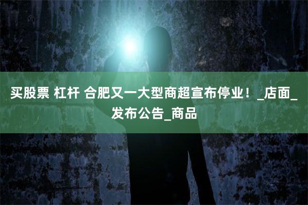 买股票 杠杆 合肥又一大型商超宣布停业！_店面_发布公告_商品