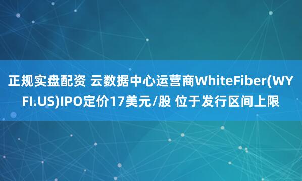 正规实盘配资 云数据中心运营商WhiteFiber(WYFI.US)IPO定价17美元/股 位于发行区间上限