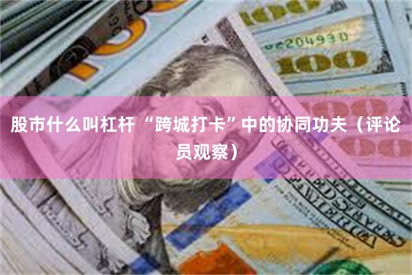 股市什么叫杠杆 “跨城打卡”中的协同功夫（评论员观察）