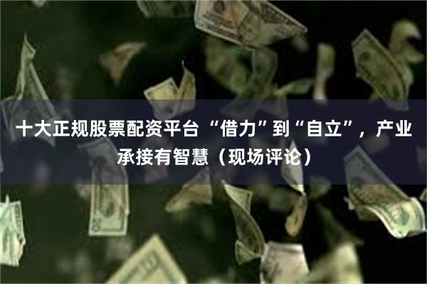十大正规股票配资平台 “借力”到“自立”，产业承接有智慧（现场评论）