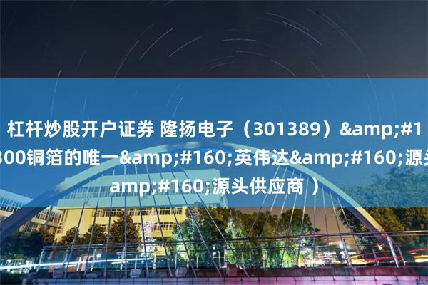 杠杆炒股开户证券 隆扬电子(301389) (GB300铜箔的唯一 英伟达 源头供应商 )
