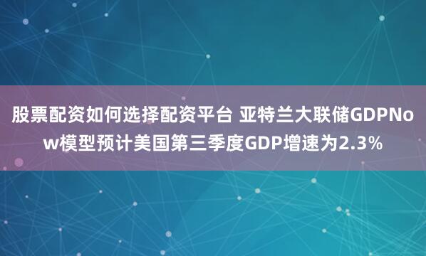 股票配资如何选择配资平台 亚特兰大联储GDPNow模型预计美国第三季度GDP增速为2.3%