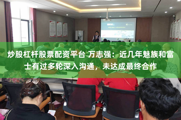 炒股杠杆股票配资平台 万志强：近几年魅族和富士有过多轮深入沟通，未达成最终合作