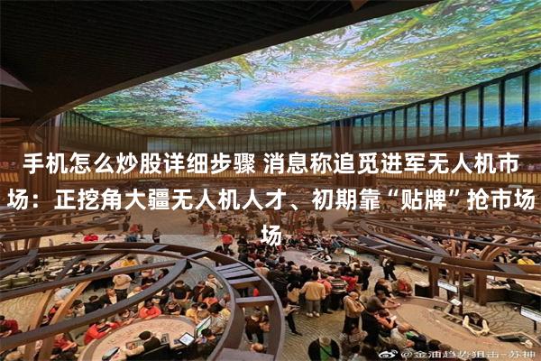 手机怎么炒股详细步骤 消息称追觅进军无人机市场：正挖角大疆无人机人才、初期靠“贴牌”抢市场