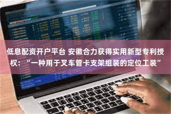 低息配资开户平台 安徽合力获得实用新型专利授权：“一种用于叉车管卡支架组装的定位工装”