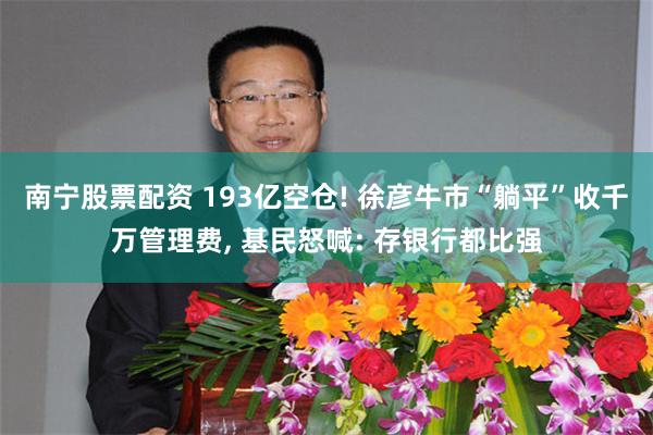 南宁股票配资 193亿空仓! 徐彦牛市“躺平”收千万管理费, 基民怒喊: 存银行都比强