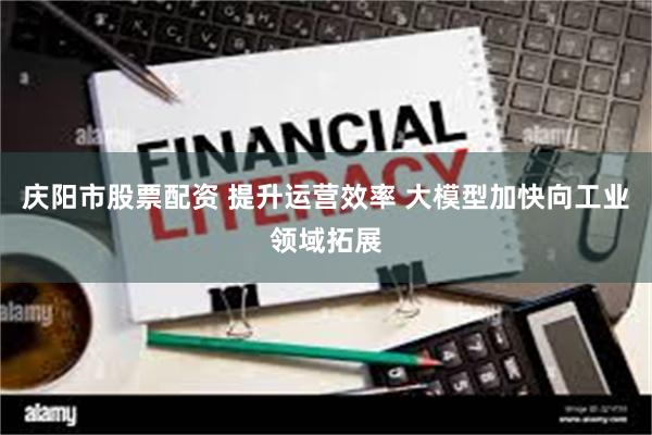 庆阳市股票配资 提升运营效率 大模型加快向工业领域拓展
