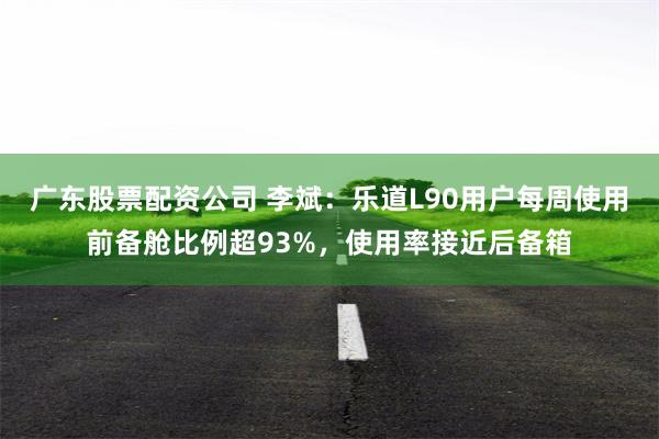 广东股票配资公司 李斌：乐道L90用户每周使用前备舱比例超93%，使用率接近后备箱