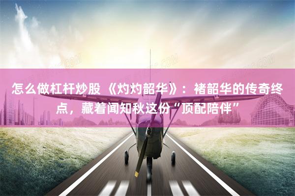 怎么做杠杆炒股 《灼灼韶华》：褚韶华的传奇终点，藏着闻知秋这份“顶配陪伴”